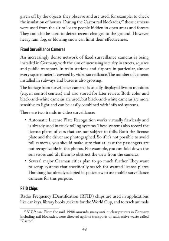 given off by the objects they observe and are used, for example, to check the insulation of houses. During the Castor rail blockades, these camerss were used from the air to locate people hidden in open arcas and forests. They can also be used to detect recent changes to the ground. However, heavy rain, fog, or blowing snow can limit their effectiveness.  Fixed Surveillance Cameras  An increasingly dense network of fixed surveillance cameras is being installed in Germany, with the aim of increasing security in strcets, squares, and public transport. In train stations and airports in particular, almost every square meter is covered by video surveillance. The number of cameras installed in subways and buses is also growing.  The footage from surveillance cameras i usually displayed live on monitors (eg-in control centers) and also stored for later review. Both color and black-and-white cameras are used, but black-and-white cameras are more sensitive to light and can be easily combined with infrared systems.  “There are two trends in video surveillance:  + Automatic License Plate Recognition works virtually fawlessly and is already used in truck tolling systems. These systems also record the Ticense plates of cars that arc not subject to tolls. Both the license plate and the driver arc photographed. So i it’s not possible to avoid toll cameras, you should make sure that at least the passengers are not recognizable in the photos. For example, you can fold down the sun visors and tilt them to obstruct the view from the cameras.  + Several major German cities plan to go much further. They want to sctup systems that specifically scarch for wanted license plates. Hamburg has already adapted is police law to use mobile surveillance cameras for this purposc.  RFID Chips.  Radio Frequency IDentification (RFID) chips are used in applications like car keys,ibrary books,tickets for the World Cup,and to track animals,  N TP nte: From the mid-1990s onwasds, many anti-nucleas protests in Germany, luding rail blockades, were dirccted against transports of radioactive waste called “Castor”  48 